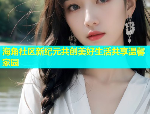 海角社区新纪元共创美好生活共享温馨家园  第1张