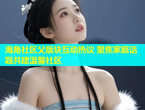 海角社区父版块互动热议 聚焦家庭话题共建温馨社区  第1张