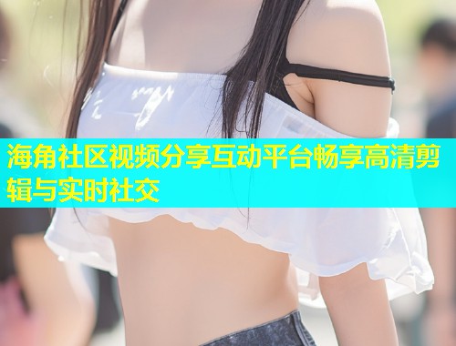 海角社区视频分享互动平台畅享高清剪辑与实时社交  第1张