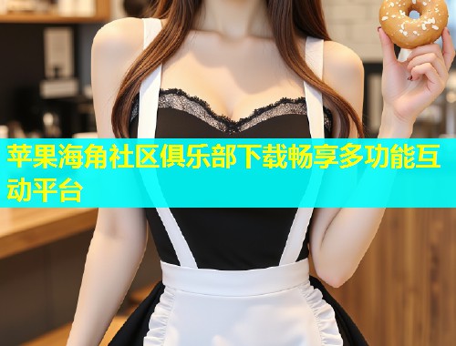 苹果海角社区俱乐部下载畅享多功能互动平台  第1张