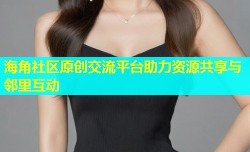 海角社区原创交流平台助力资源共享与邻里互动