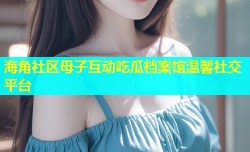 海角社区母子互动吃瓜档案馆温馨社交平台