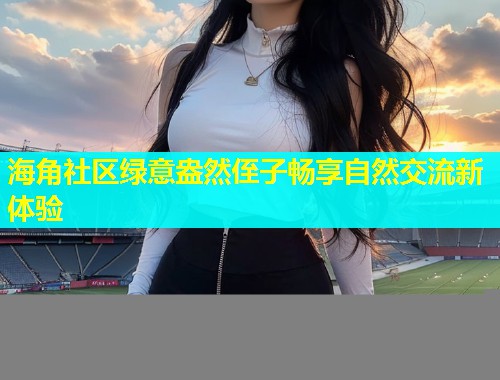 海角社区绿意盎然侄子畅享自然交流新体验  第1张