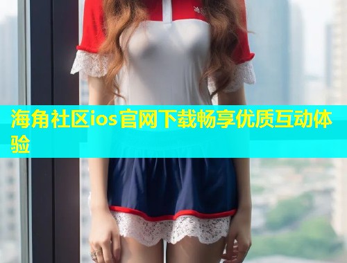 海角社区ios官网下载畅享优质互动体验  第2张